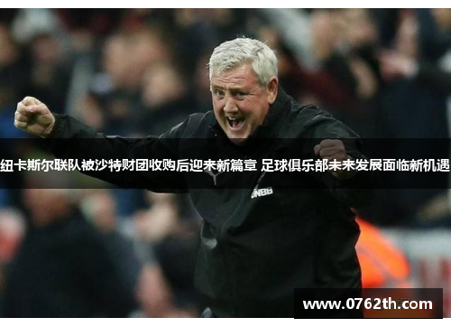 纽卡斯尔联队被沙特财团收购后迎来新篇章 足球俱乐部未来发展面临新机遇