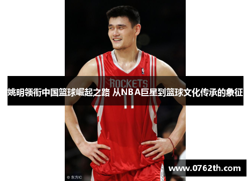 姚明领衔中国篮球崛起之路 从NBA巨星到篮球文化传承的象征