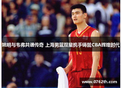 姚明与韦弗共谱传奇 上海男篮双星携手铸就CBA辉煌时代