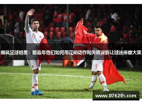 嘲讽足球明星：那些年他们如何用花哨动作和失败背影让球迷捧腹大笑