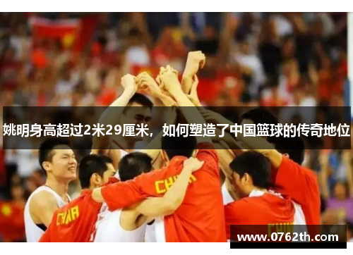 姚明身高超过2米29厘米，如何塑造了中国篮球的传奇地位