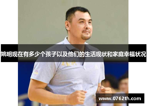 姚明现在有多少个孩子以及他们的生活现状和家庭幸福状况
