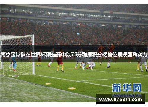 南京足球队在世界杯预选赛中以75分稳居积分榜首位展现强劲实力