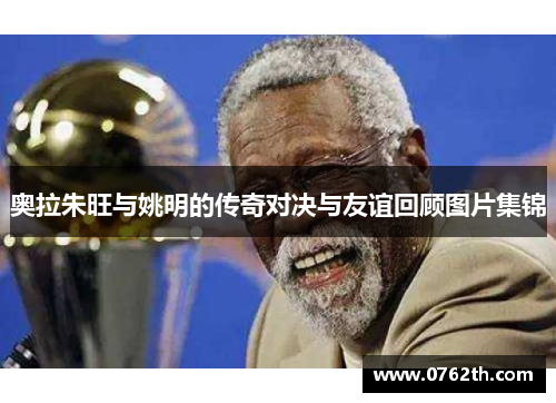 奥拉朱旺与姚明的传奇对决与友谊回顾图片集锦