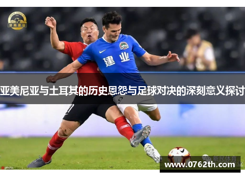 亚美尼亚与土耳其的历史恩怨与足球对决的深刻意义探讨